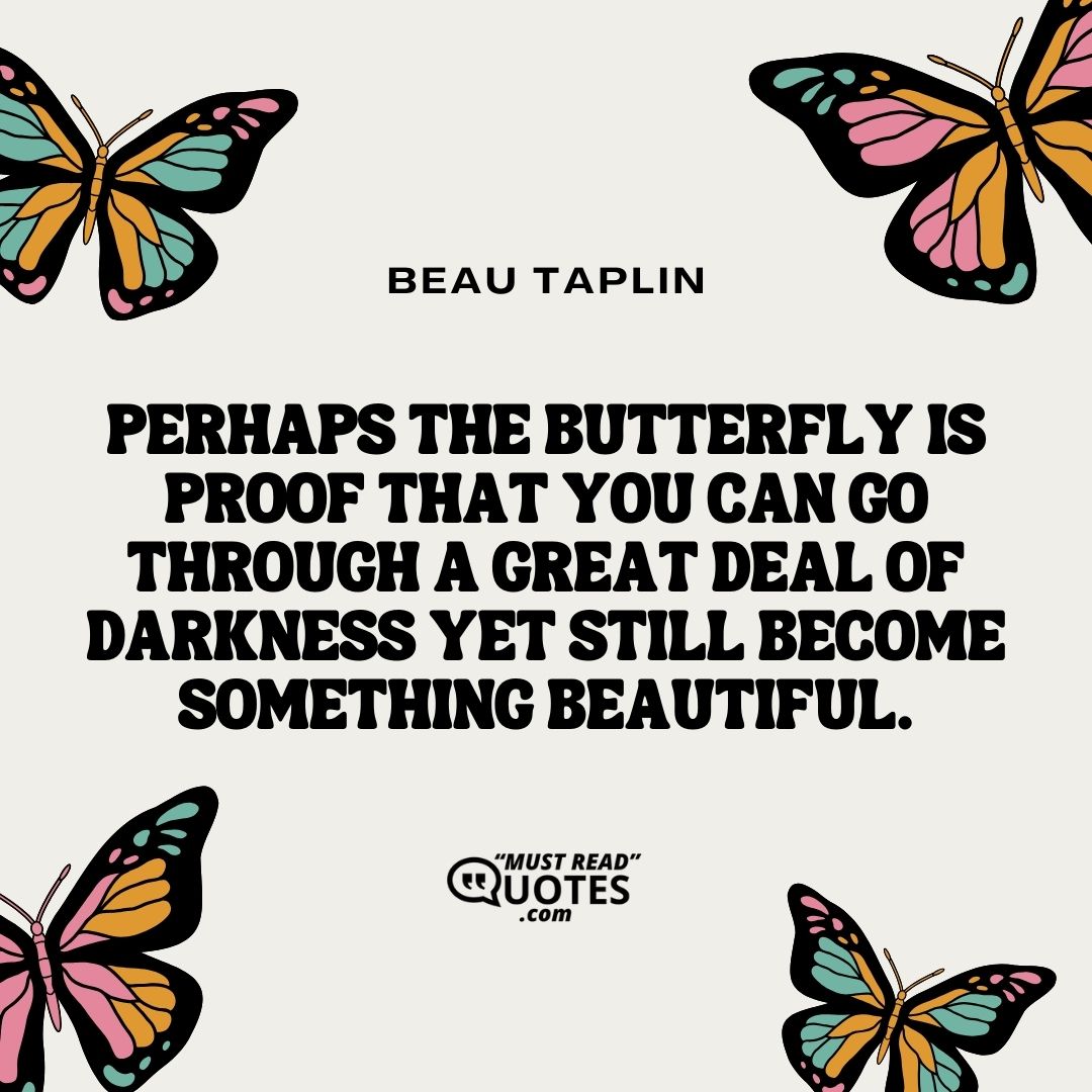 Perhaps the butterfly is proof that you can go through a great deal of darkness yet still become something beautiful.
