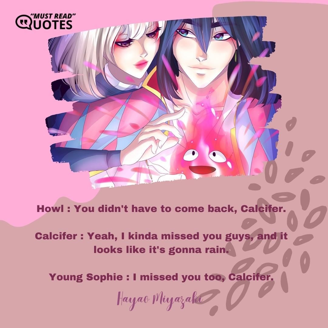 Howl : You didn't have to come back, Calcifer. Calcifer : Yeah, I kinda missed you guys, and it looks like it's gonna rain. Young Sophie : I missed you too, Calcifer.