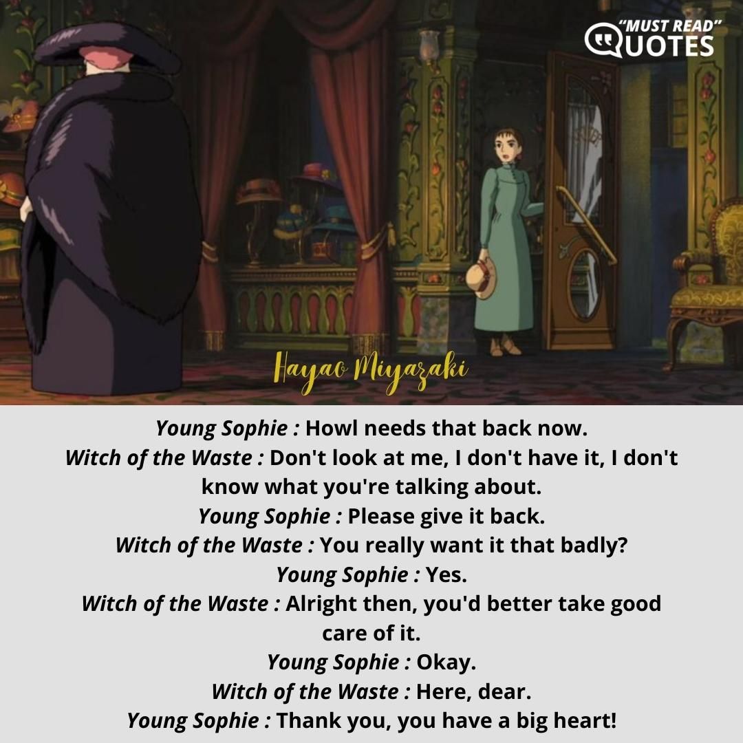 Young Sophie : Howl needs that back now. Witch of the Waste : Don't look at me, I don't have it, I don't know what you're talking about. Young Sophie : Please give it back. Witch of the Waste : You really want it that badly? Young Sophie : Yes. Witch of the Waste : Alright then, you'd better take good care of it. Young Sophie : Okay. Witch of the Waste : Here, dear. Young Sophie : Thank you, you have a big heart!