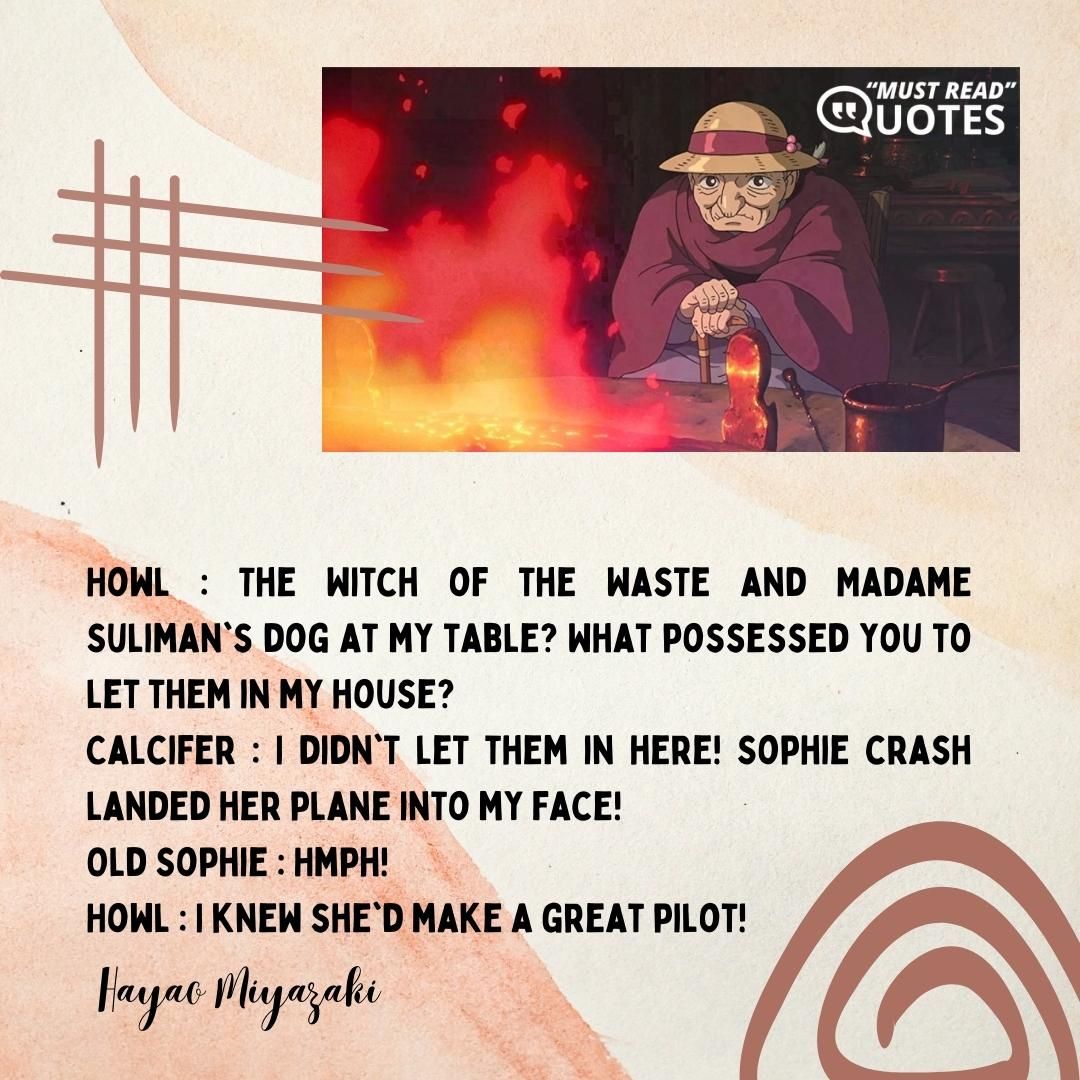 Howl : The Witch of the Waste and Madame Suliman's dog at my table? What possessed you to let them in my house? Calcifer : I didn't let them in here! Sophie crash landed her plane into my face! Old Sophie : Hmph! Howl : I knew she'd make a great pilot!