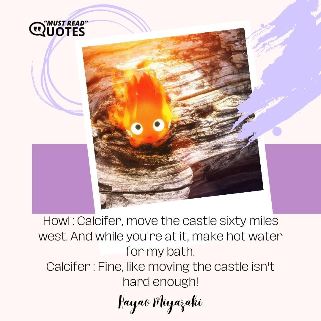 Howl : Calcifer, move the castle sixty miles west. And while you're at it, make hot water for my bath. Calcifer : Fine, like moving the castle isn't hard enough!