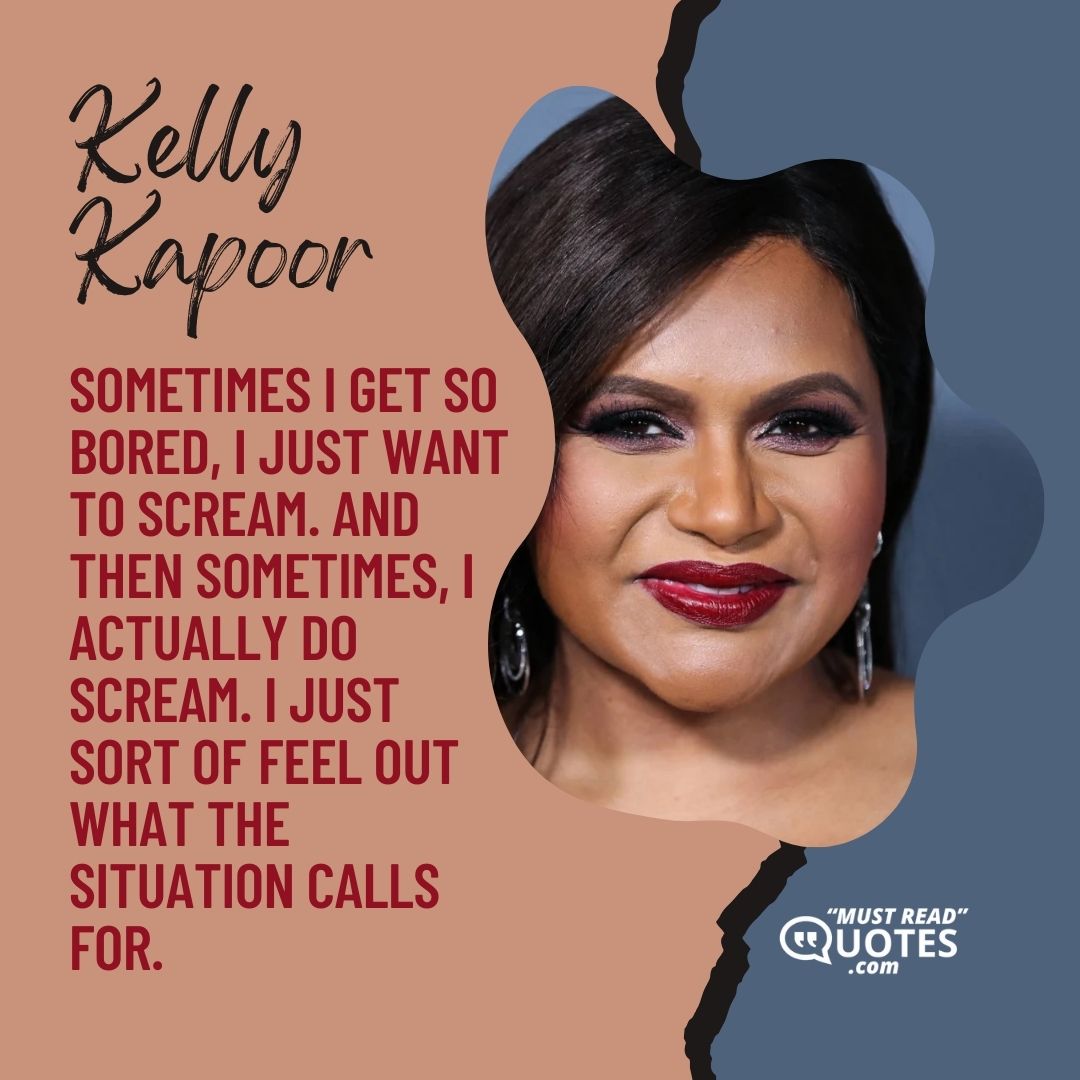 Sometimes I get so bored, I just want to scream. And then sometimes, I actually do scream. I just sort of feel out what the situation calls for.