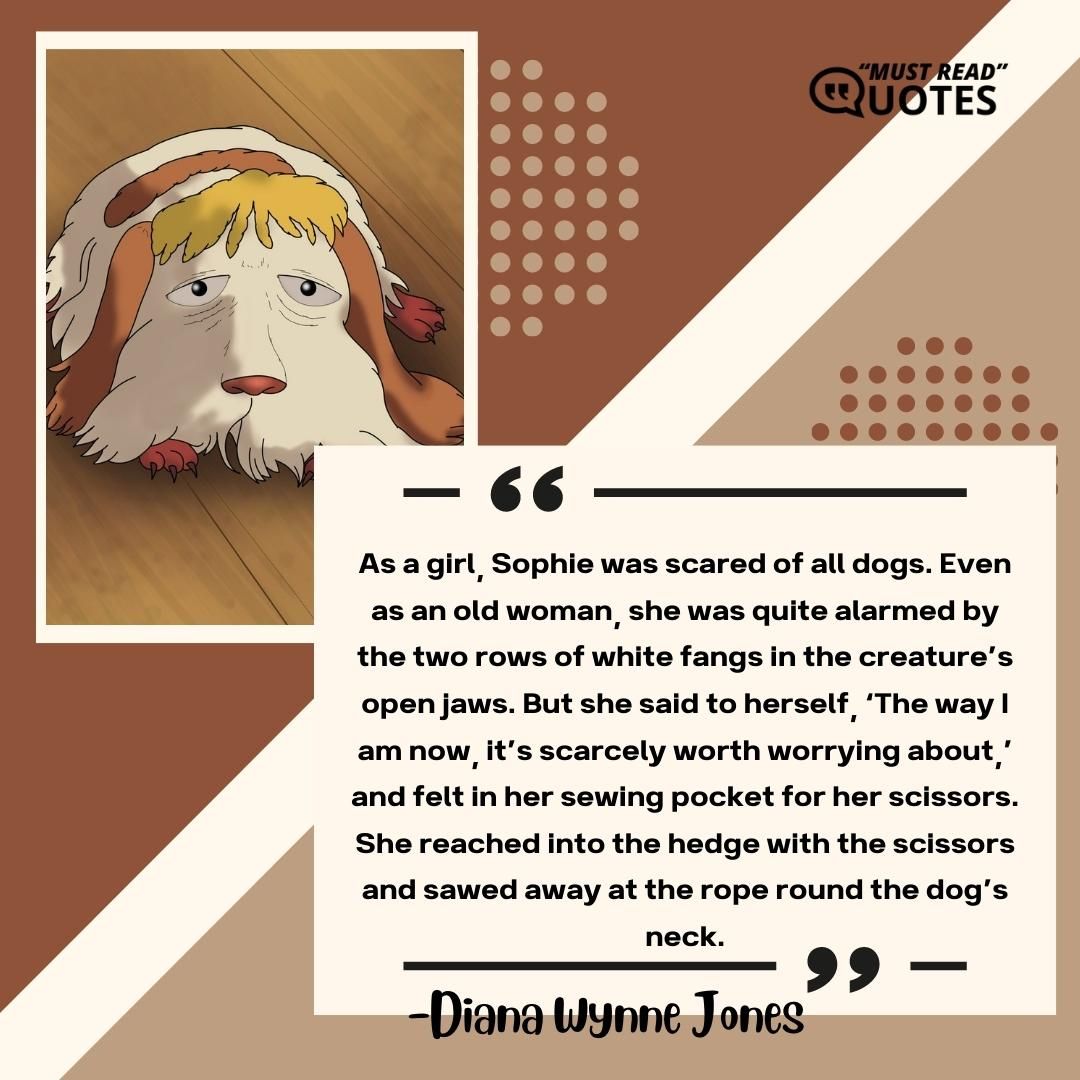 As a girl, Sophie was scared of all dogs. Even as an old woman, she was quite alarmed by the two rows of white fangs in the creature’s open jaws. But she said to herself, ‘The way I am now, it’s scarcely worth worrying about,’ and felt in her sewing pocket for her scissors. She reached into the hedge with the scissors and sawed away at the rope round the dog’s neck.