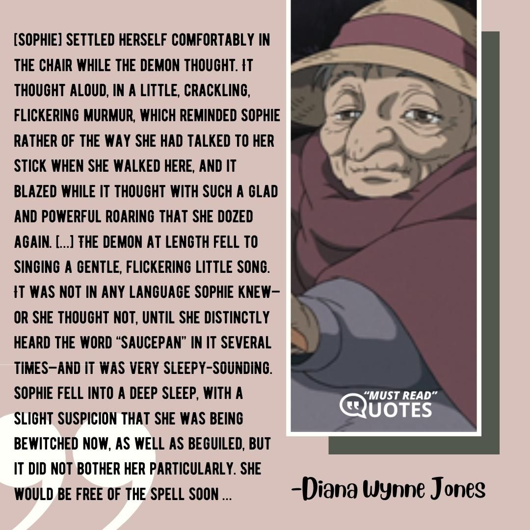 [Sophie] settled herself comfortably in the chair while the demon thought. It thought aloud, in a little, crackling, flickering murmur, which reminded Sophie rather of the way she had talked to her stick when she walked here, and it blazed while it thought with such a glad and powerful roaring that she dozed again. […] The demon at length fell to singing a gentle, flickering little song. It was not in any language Sophie knew—or she thought not, until she distinctly heard the word “saucepan” in it several times—and it was very sleepy-sounding. Sophie fell into a deep sleep, with a slight suspicion that she was being bewitched now, as well as beguiled, but it did not bother her particularly. She would be free of the spell soon …