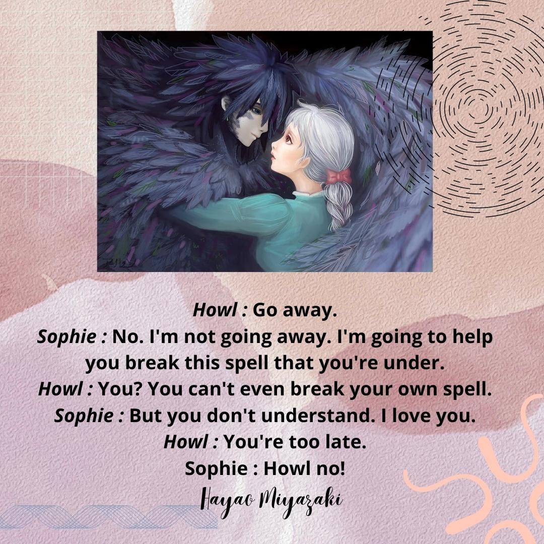 Howl : Go away. Sophie : No. I'm not going away. I'm going to help you break this spell that you're under. Howl : You? You can't even break your own spell. Sophie : But you don't understand. I love you. Howl : You're too late. Sophie : Howl no!