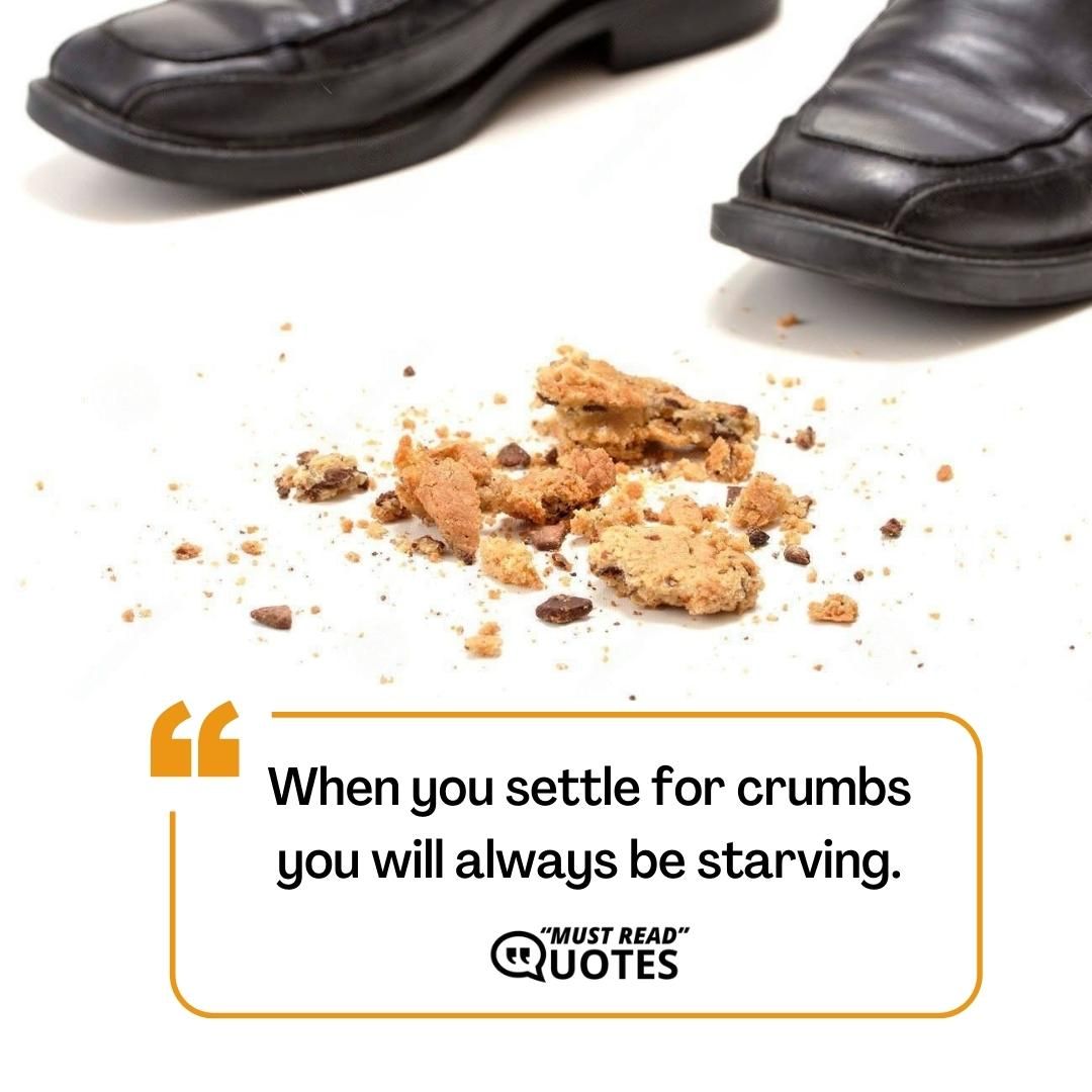 When you settle for crumbs you will always be starving.