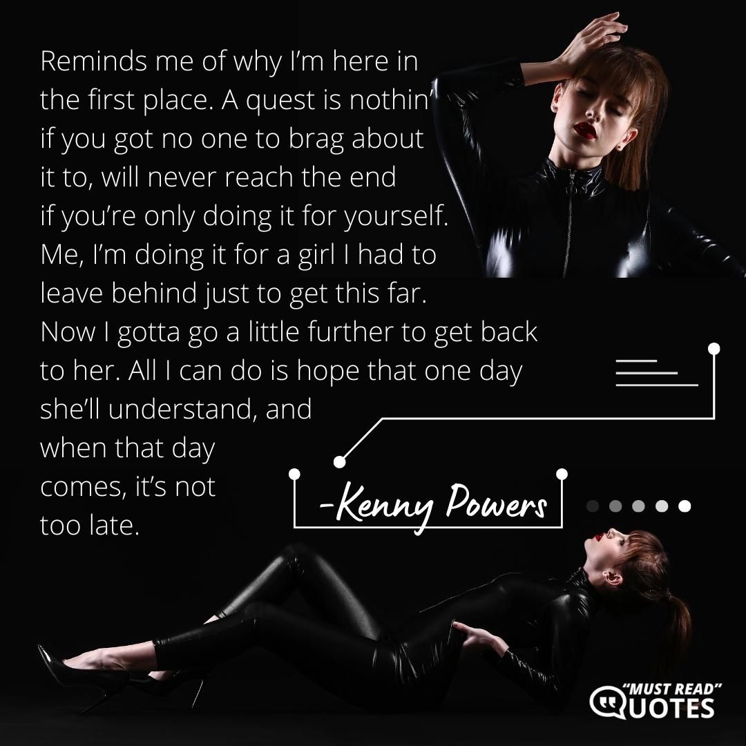 Reminds me of why I’m here in the first place. A quest is nothin’ if you got no one to brag about it to, will never reach the end if you’re only doing it for yourself. Me, I’m doing it for a girl I had to leave behind just to get this far. Now I gotta go a little further to get back to her. All I can do is hope that one day she’ll understand, and when that day comes, it’s not too late.
