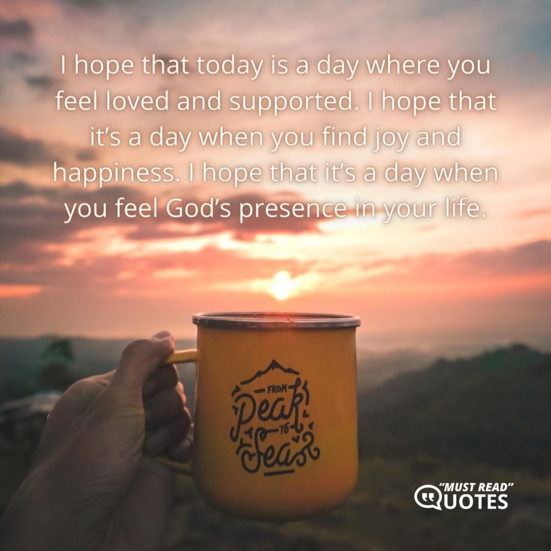 I hope that today is a day where you feel loved and supported. I hope that it’s a day when you find joy and happiness. I hope that it’s a day when you feel God’s presence in your life.