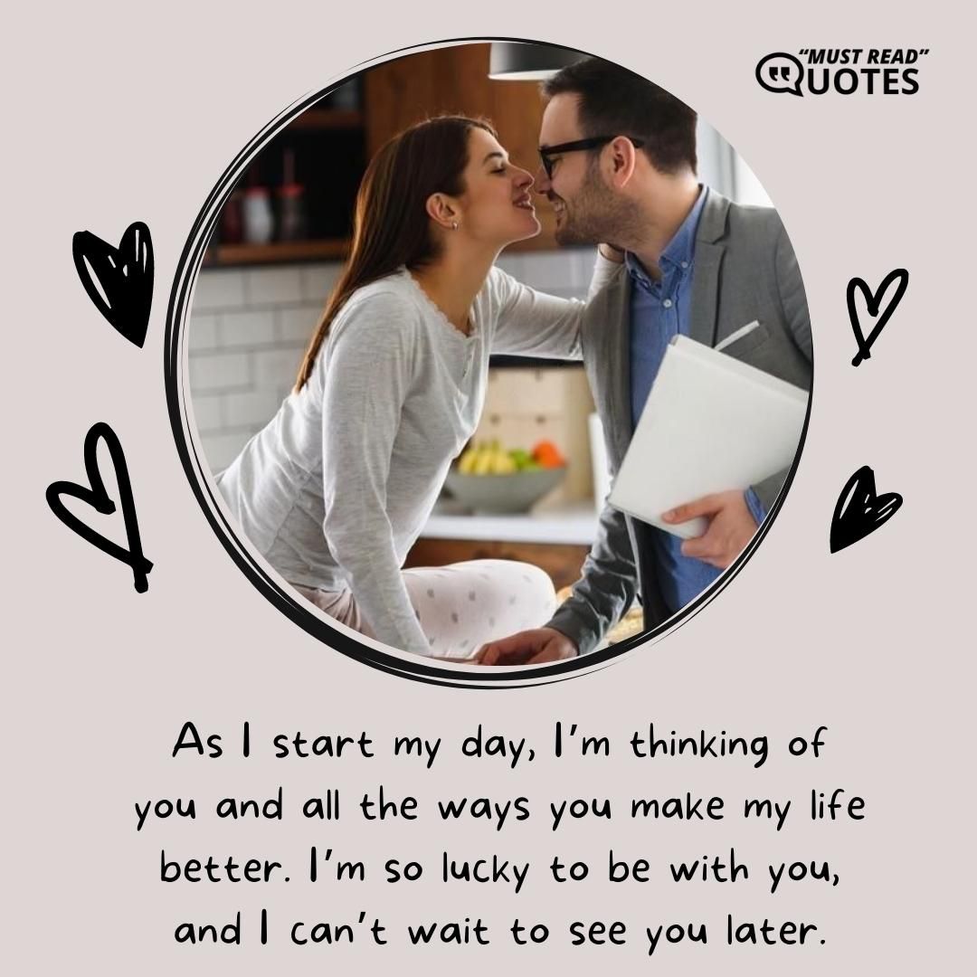 As I start my day, I’m thinking of you and all the ways you make my life better. I’m so lucky to be with you, and I can’t wait to see you later.