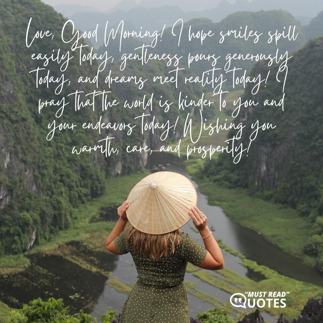 Love, Good Morning! I hope smiles spill easily today, gentleness pours generously today, and dreams meet reality today! I pray that the world is kinder to you and your endeavors today! Wishing you warmth, care, and prosperity!