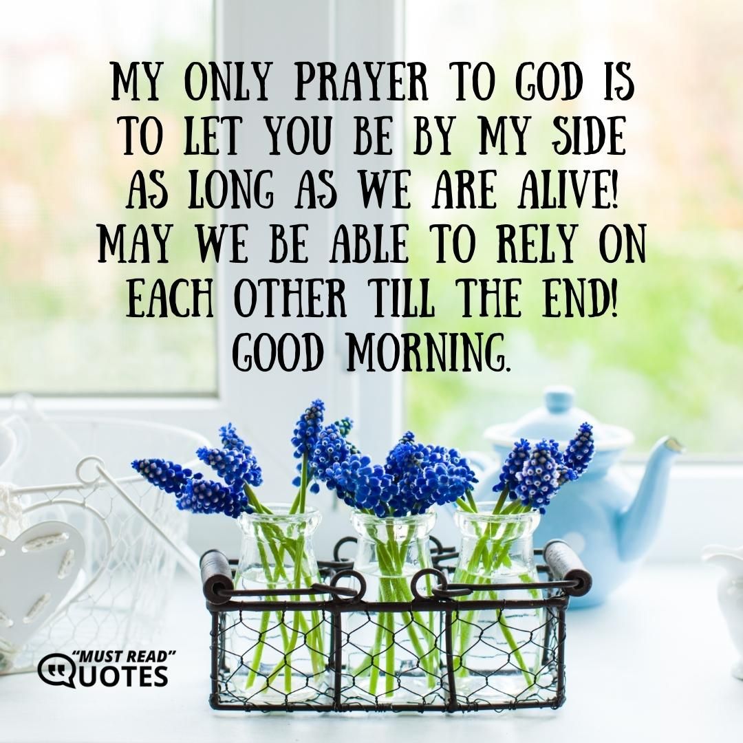 My only prayer to God is to let you be by my side as long as we are alive! May we be able to rely on each other till the end! Good morning.