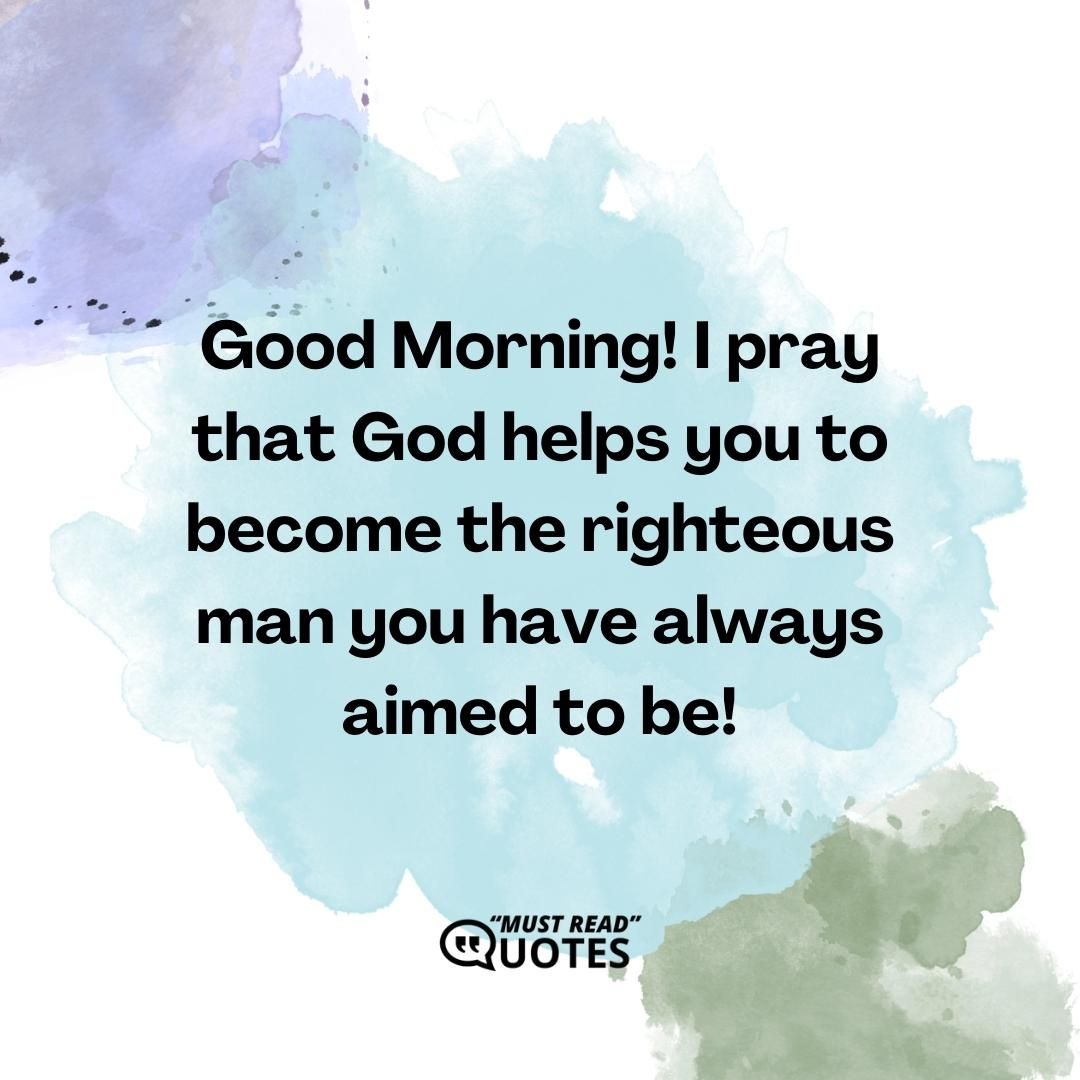 Good Morning! I pray that God helps you to become the righteous man you have always aimed to be!