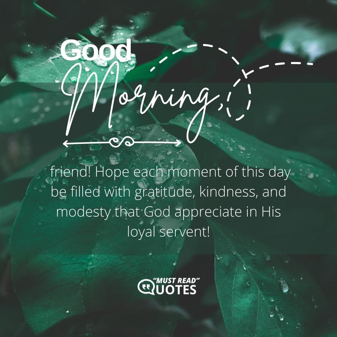Good morning, friend! Hope each moment of this day be filled with gratitude, kindness, and modesty that God appreciate in His loyal servent!
