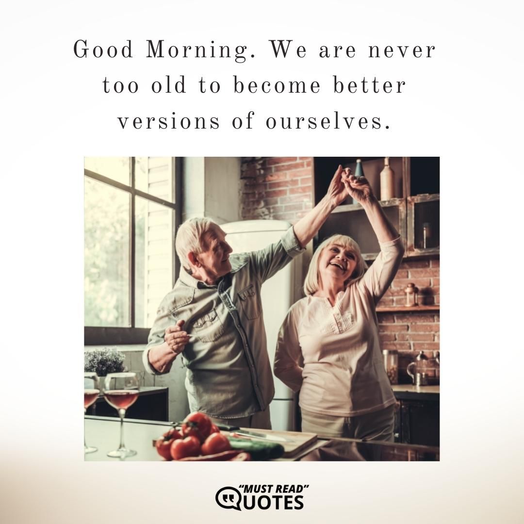 Good Morning. We are never too old to become better versions of ourselves.