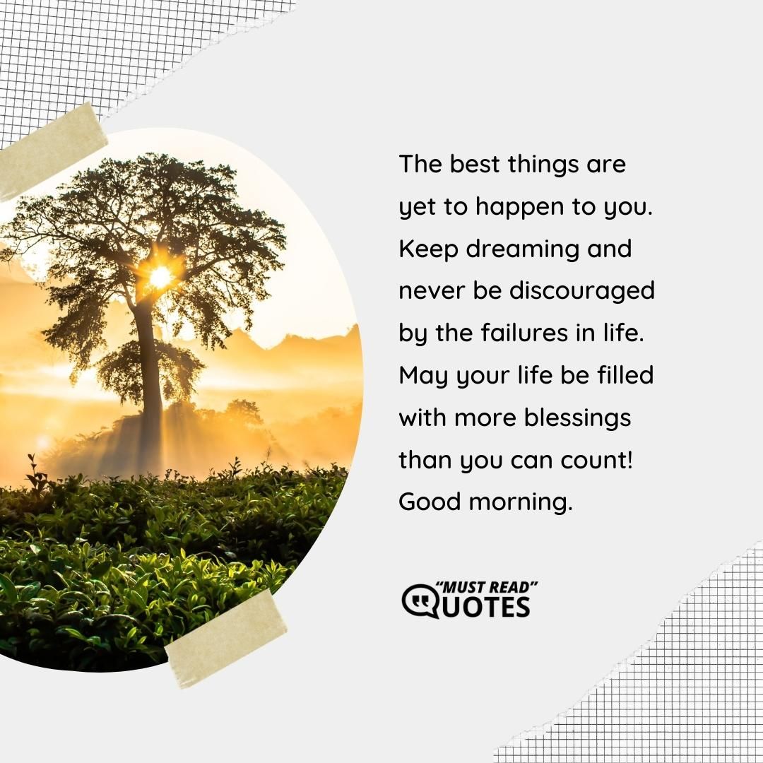 The best things are yet to happen to you. Keep dreaming and never be discouraged by the failures in life. May your life be filled with more blessings than you can count! Good morning.