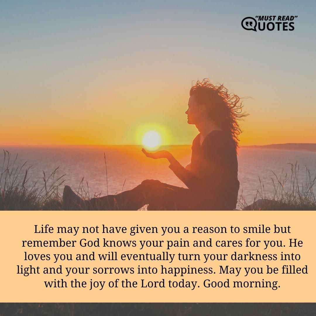 Life may not have given you a reason to smile but remember God knows your pain and cares for you. He loves you and will eventually turn your darkness into light and your sorrows into happiness. May you be filled with the joy of the Lord today. Good morning.