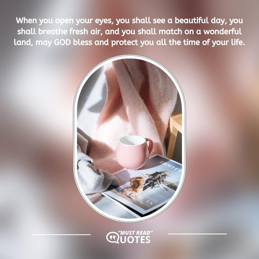 When you open your eyes, you shall see a beautiful day, you shall breathe fresh air, and you shall match on a wonderful land, may GOD bless and protect you all the time of your life.