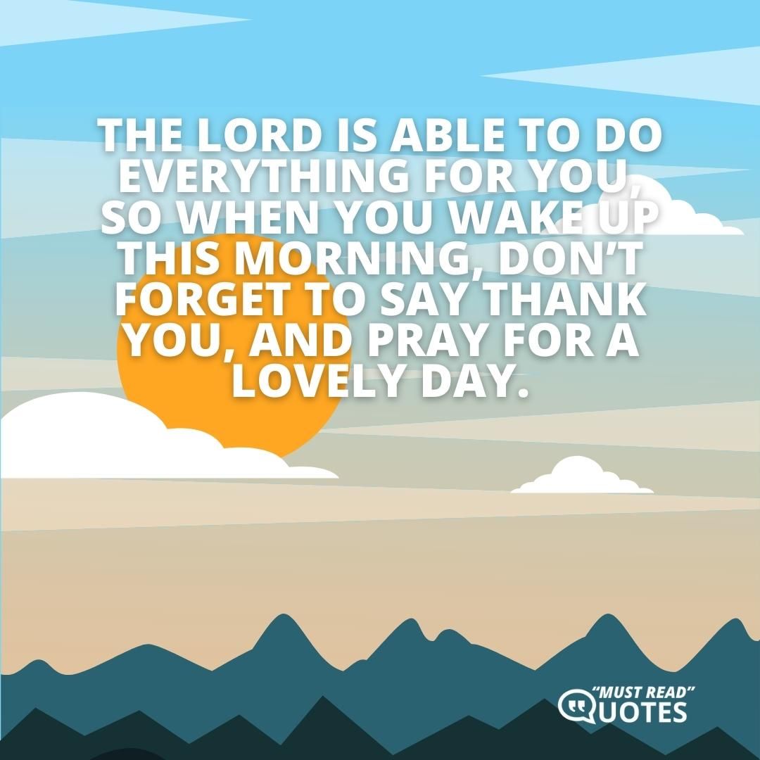 The Lord is able to do everything for you, so when you wake up this morning, don’t forget to say thank you, and pray for a lovely day.