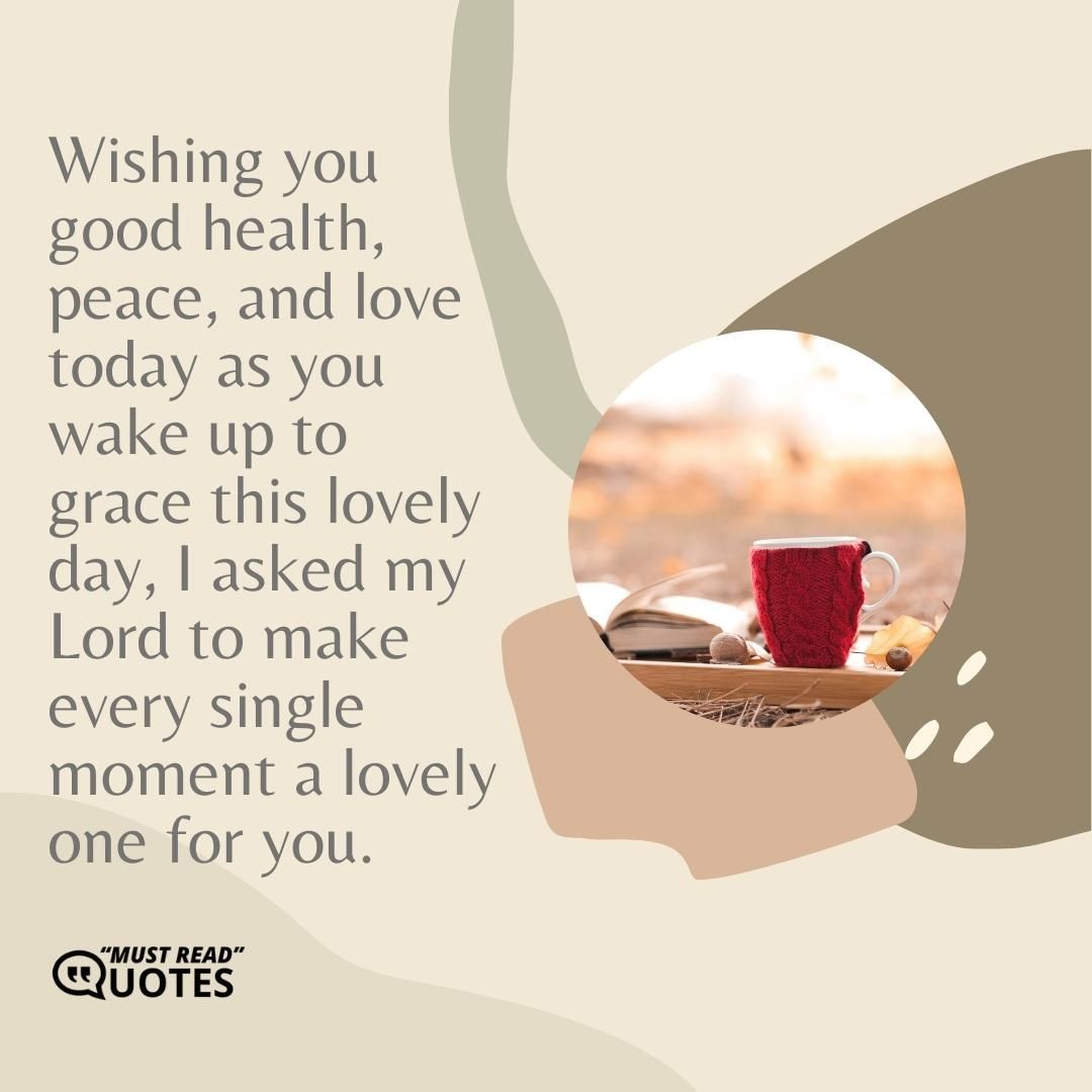 Wishing you good health, peace, and love today as you wake up to grace this lovely day, I asked my Lord to make every single moment a lovely one for you.