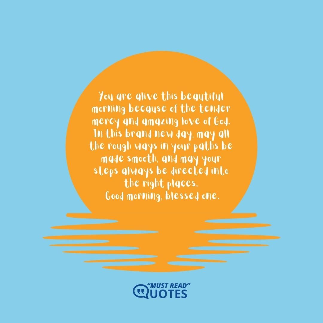 You are alive this beautiful morning because of the tender mercy and amazing love of God. In this brand new day, may all the rough ways in your paths be made smooth, and may your steps always be directed into the right places. Good morning, blessed one.