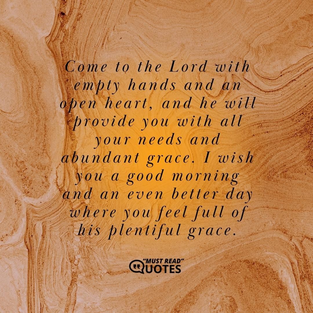 Come to the Lord with empty hands and an open heart, and he will provide you with all your needs and abundant grace. I wish you a good morning and an even better day where you feel full of his plentiful grace.