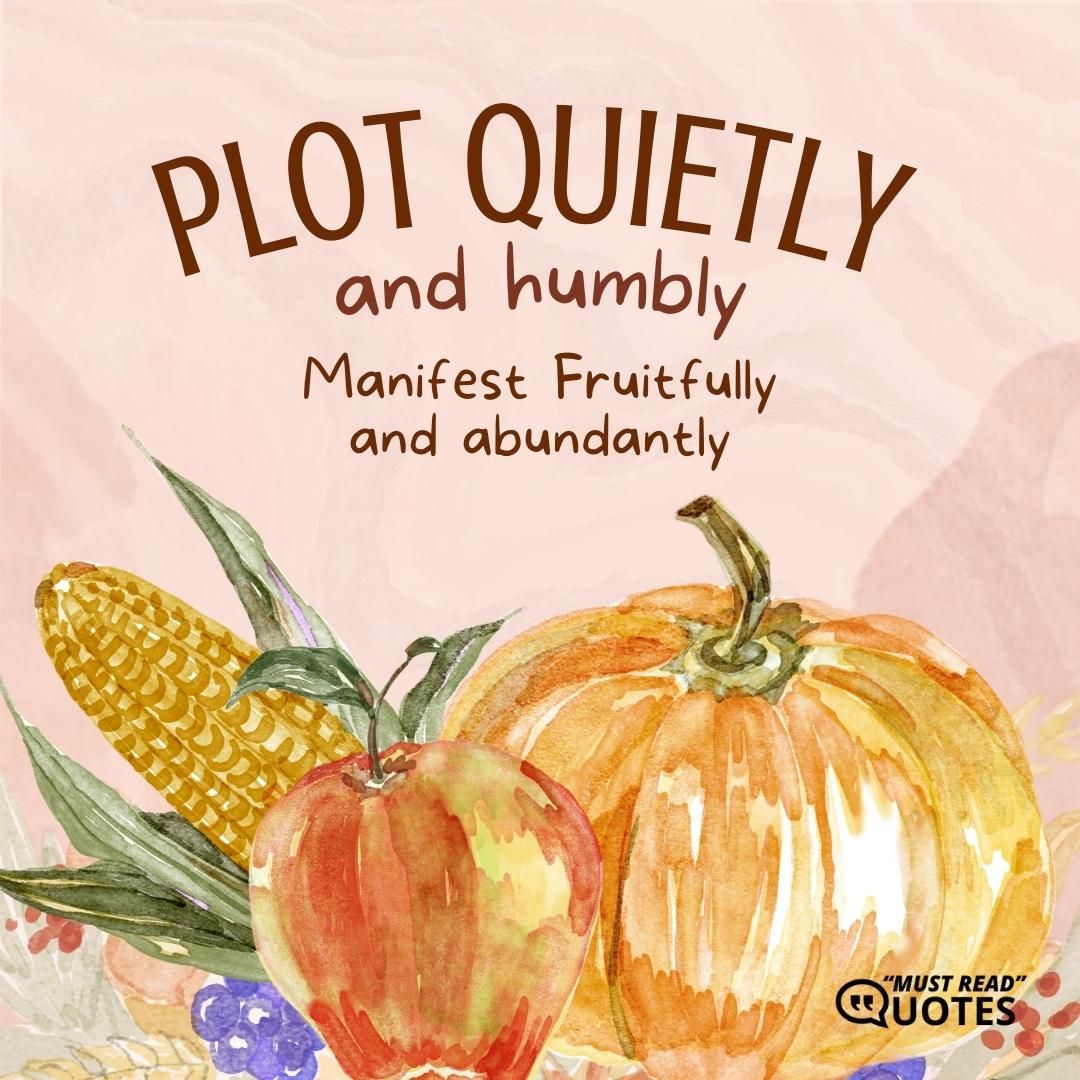 Plot quietly and humbly. Manifest fruitfully and abundantly.