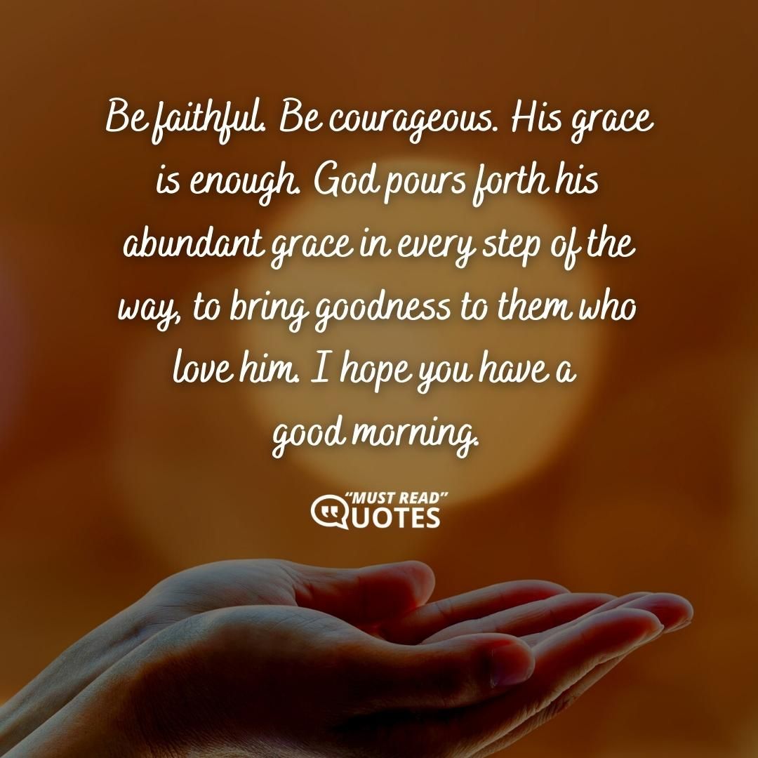 Be faithful. Be courageous. His grace is enough. God pours forth his abundant grace in every step of the way, to bring goodness to them who love him. I hope you have a good morning.