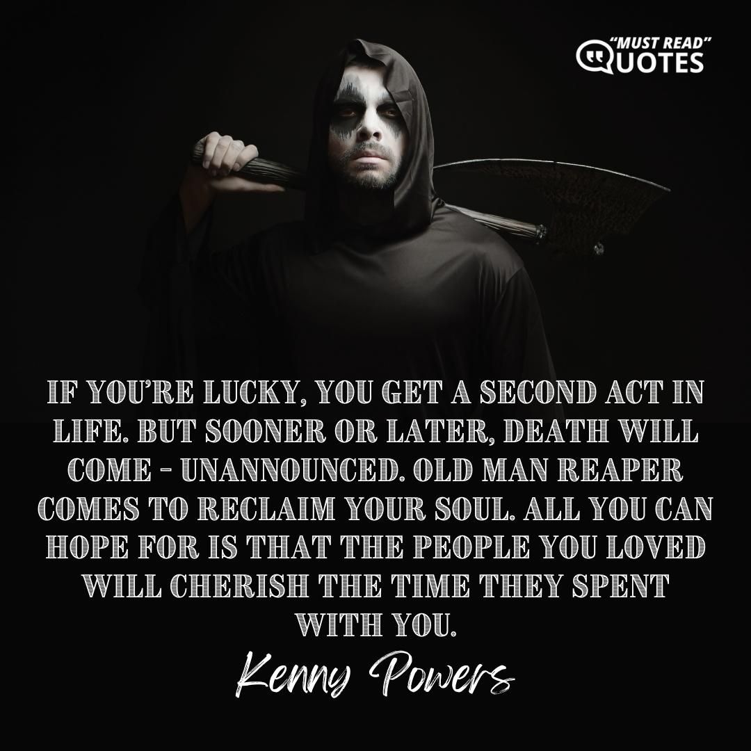If you’re lucky, you get a second act in life. But sooner or later, death will come - unannounced. Old Man Reaper comes to reclaim your soul. All you can hope for is that the people you loved will cherish the time they spent with you.