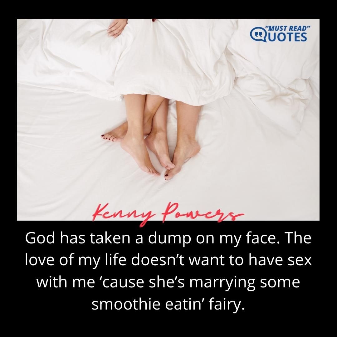 God has taken a dump on my face. The love of my life doesn’t want to have sex with me ‘cause she’s marrying some smoothie eatin’ fairy.