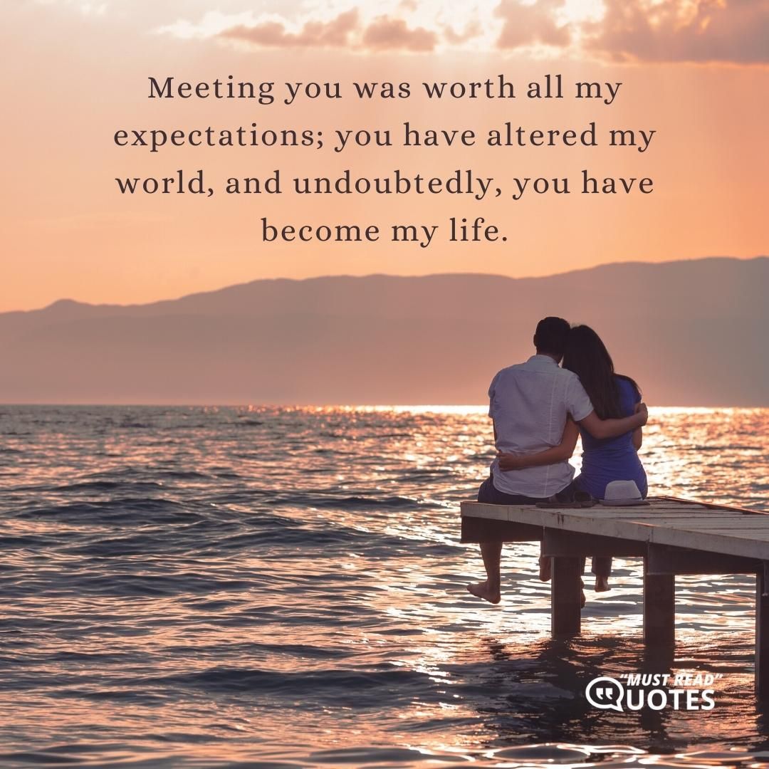 Meeting you was worth all my expectations; you have altered my world, and undoubtedly, you have become my life.