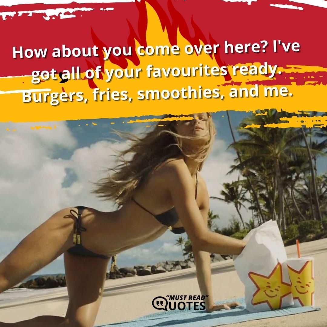 How about you come over here? I've got all of your favourites ready. Burgers, fries, smoothies, and me.