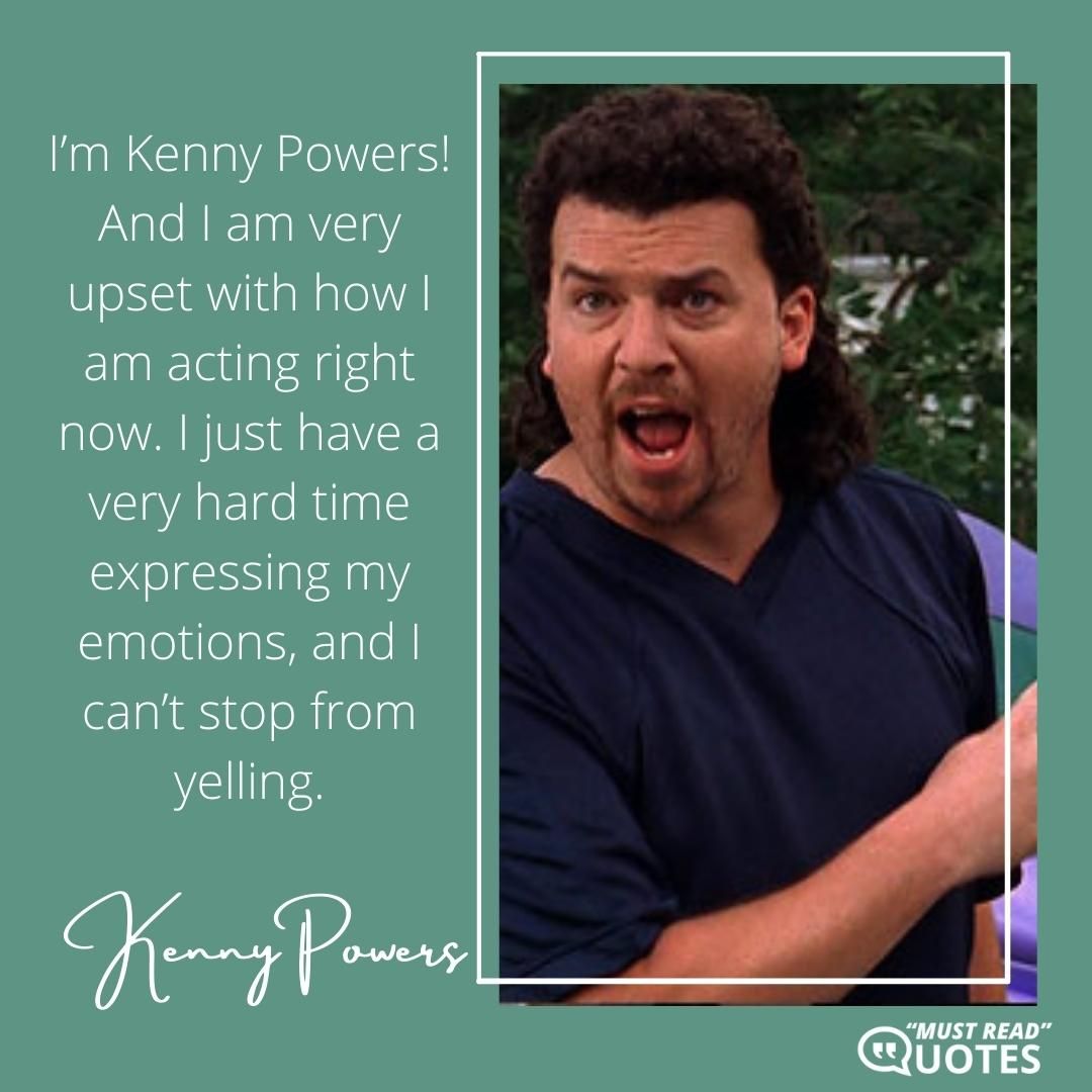 I’m Kenny Powers! And I am very upset with how I am acting right now. I just have a very hard time expressing my emotions, and I can’t stop from yelling.