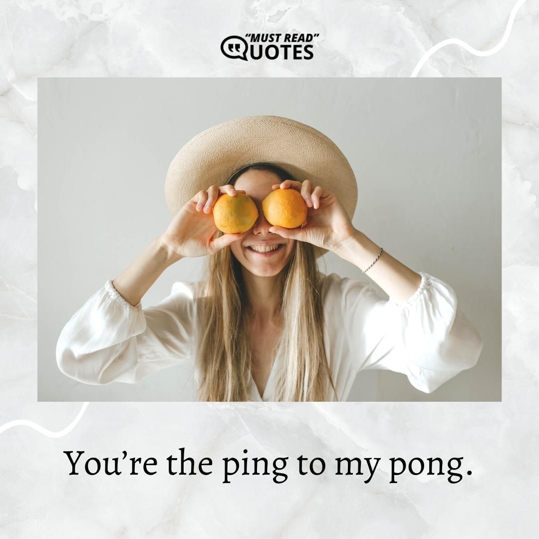 You’re the ping to my pong.