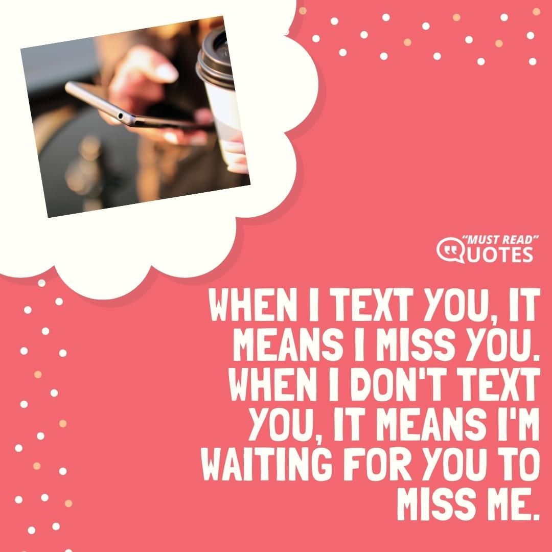 When I text you, it means I miss you. When I don't text you, it means I'm waiting for you to miss me.
