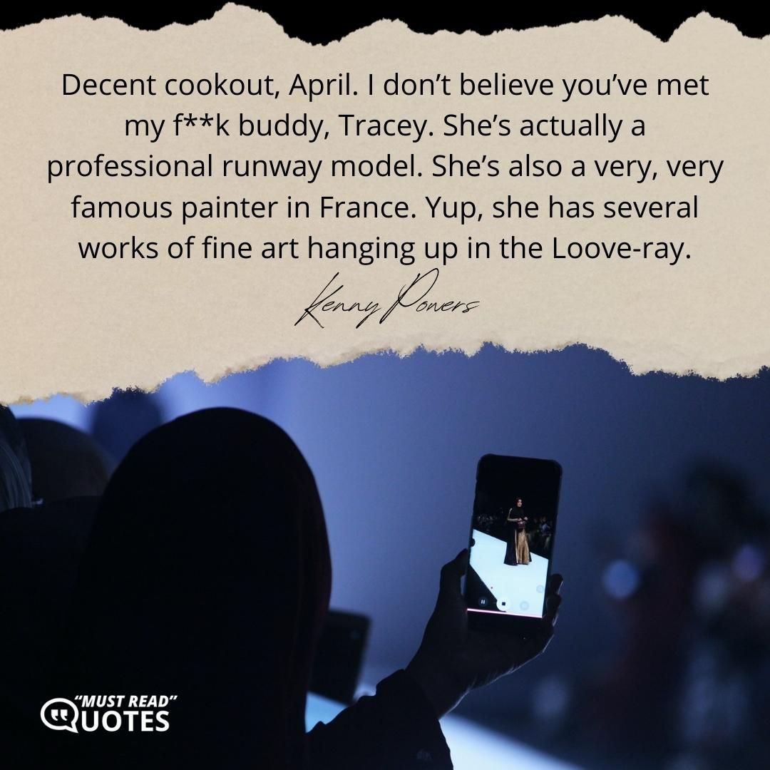 Decent cookout, April. I don’t believe you’ve met my f**k buddy, Tracey. She’s actually a professional runway model. She’s also a very, very famous painter in France. Yup, she has several works of fine art hanging up in the Loove-ray.