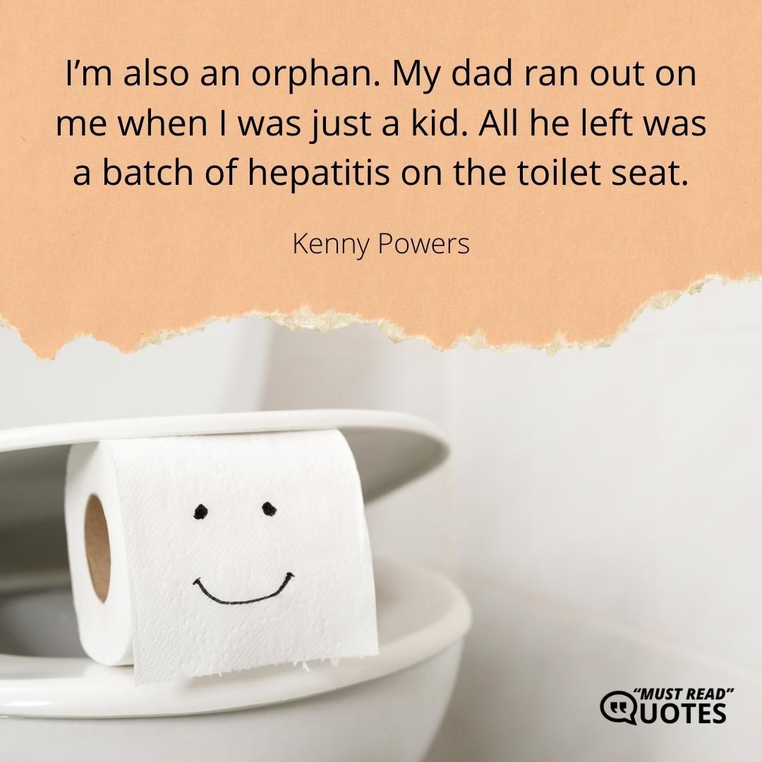 I’m also an orphan. My dad ran out on me when I was just a kid. All he left was a batch of hepatitis on the toilet seat.