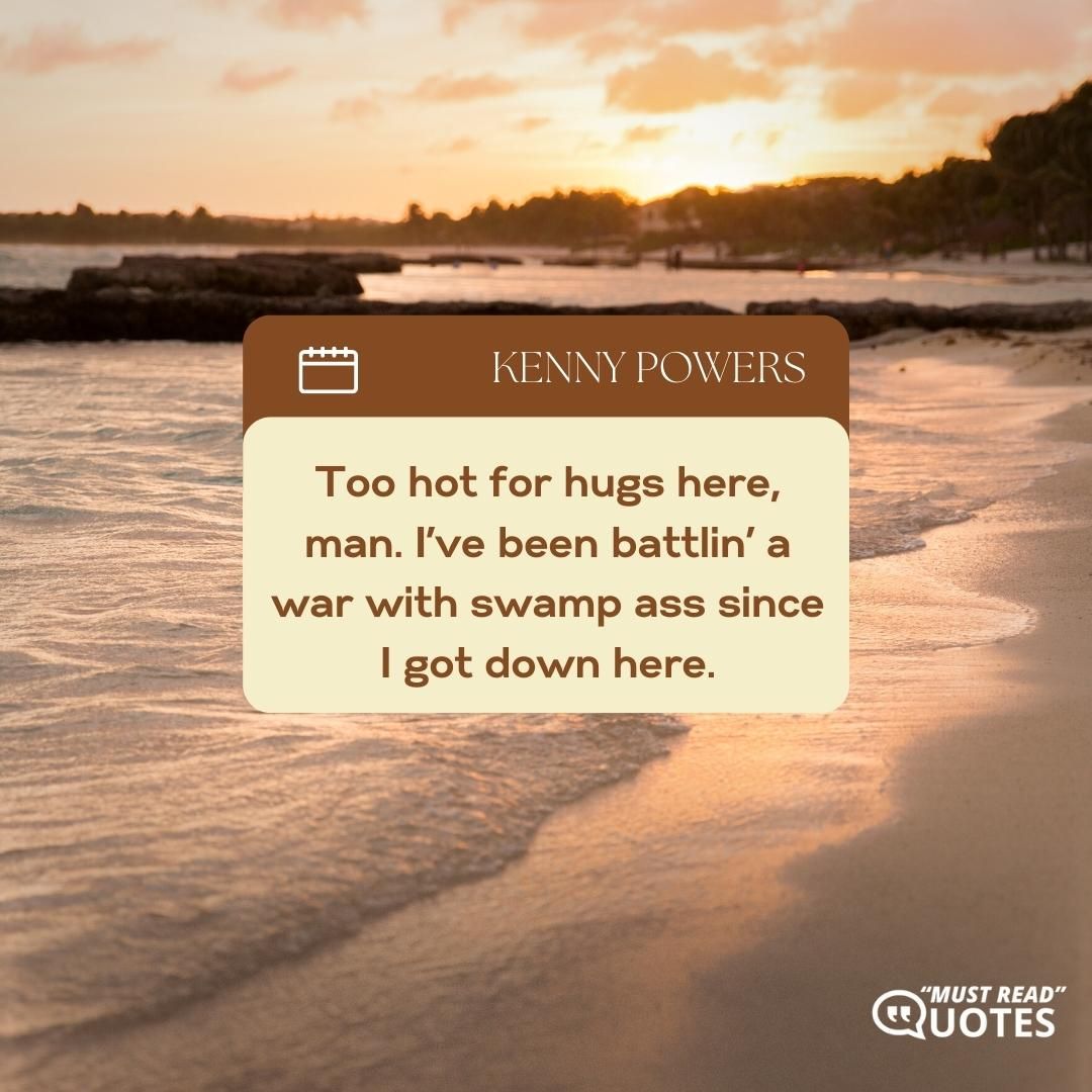 Too hot for hugs here, man. I’ve been battlin’ a war with swamp ass since I got down here.