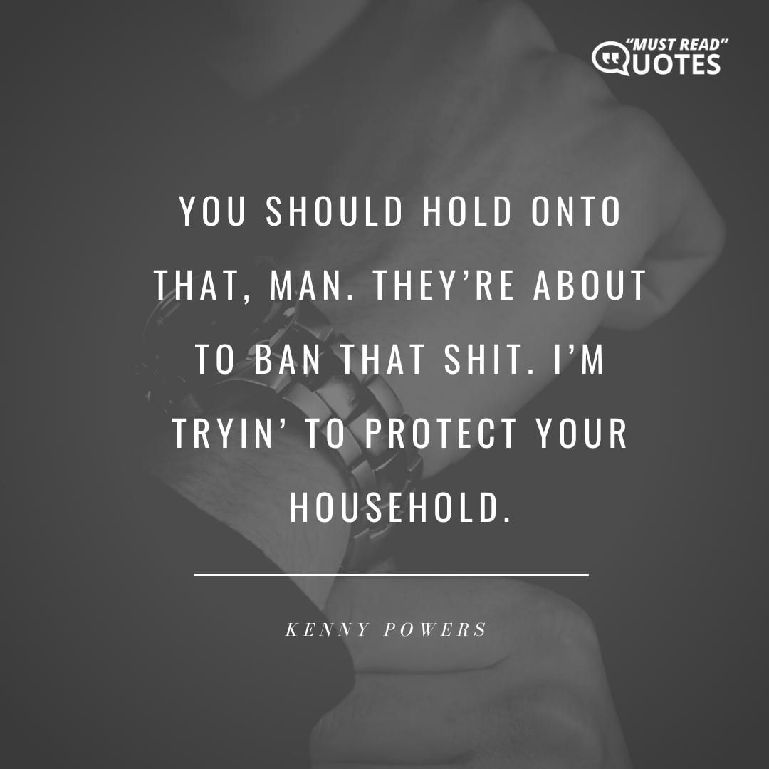 You should hold onto that, man. They’re about to ban that shit. I’m tryin’ to protect your household.