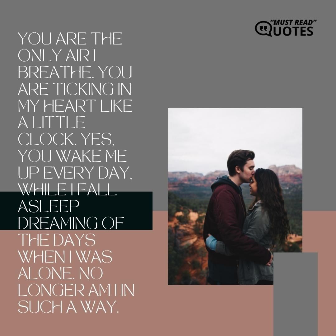 You are the only air I breathe. You are ticking in my heart like a little clock. Yes, you wake me up every day, while I fall asleep dreaming of the days when I was alone. No longer am I in such a way.