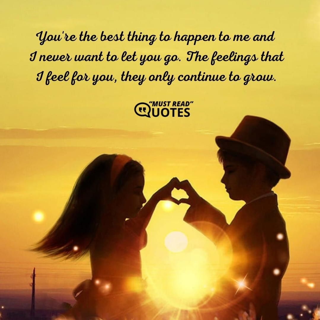 You're the best thing to happen to me and I never want to let you go. The feelings that I feel for you, they only continue to grow.