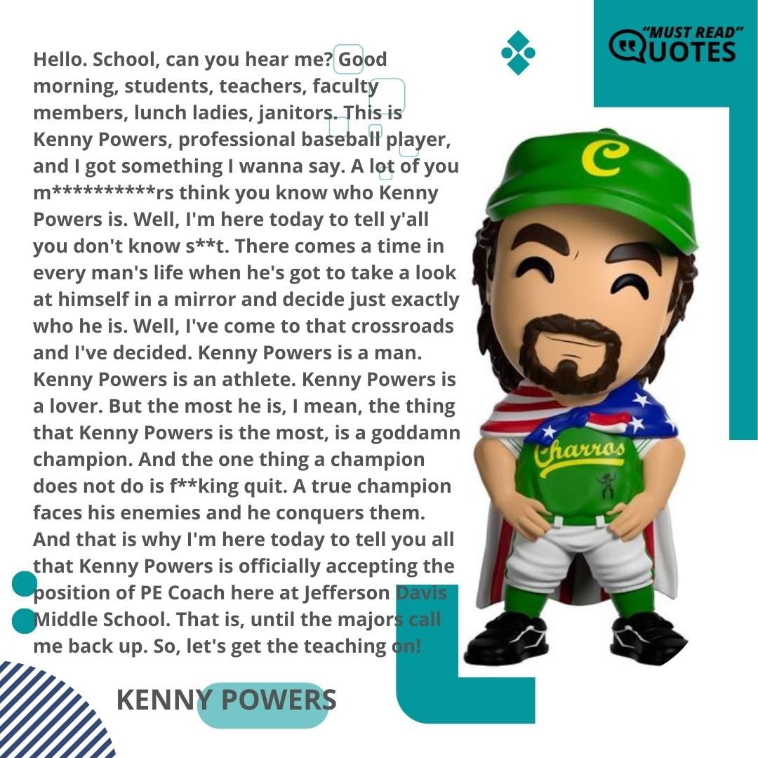 Hello. School, can you hear me? Good morning, students, teachers, faculty members, lunch ladies, janitors. This is Kenny Powers, professional baseball player, and I got something I wanna say. A lot of you m**********rs think you know who Kenny Powers is. Well, I'm here today to tell y'all you don't know s**t. There comes a time in every man's life when he's got to take a look at himself in a mirror and decide just exactly who he is. Well, I've come to that crossroads and I've decided. Kenny Powers is a man. Kenny Powers is an athlete. Kenny Powers is a lover. But the most he is, I mean, the thing that Kenny Powers is the most, is a goddamn champion. And the one thing a champion does not do is f**king quit. A true champion faces his enemies and he conquers them. And that is why I'm here today to tell you all that Kenny Powers is officially accepting the position of PE Coach here at Jefferson Davis Middle School. That is, until the majors call me back up. So, let's get the teaching on!