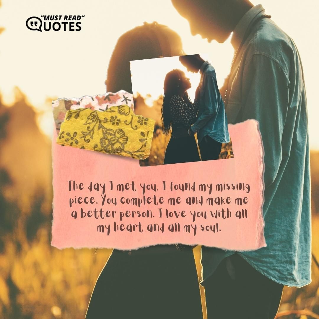 The day I met you, I found my missing piece. You complete me and make me a better person. I love you with all my heart and all my soul.