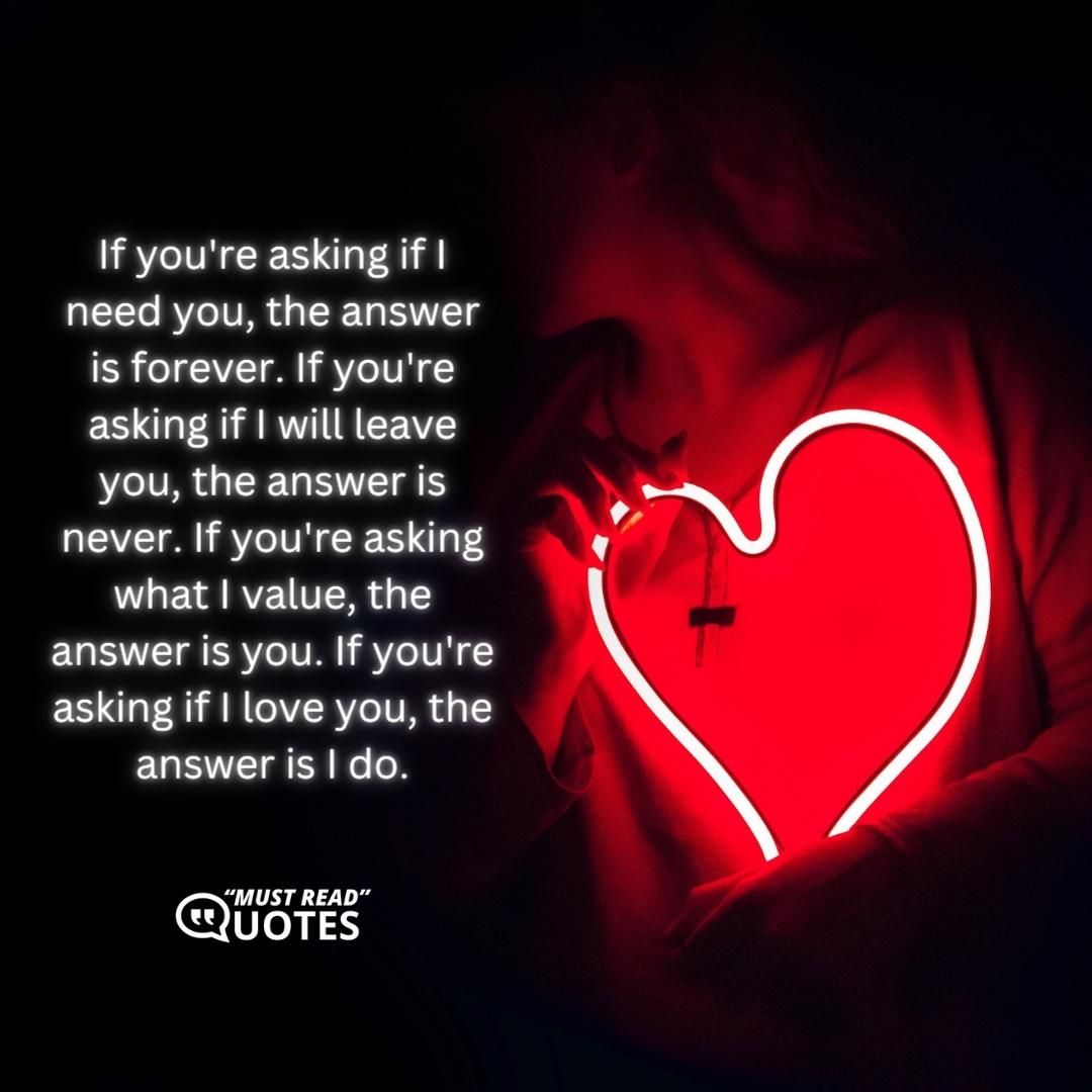 If you're asking if I need you, the answer is forever. If you're asking if I will leave you, the answer is never. If you're asking what I value, the answer is you. If you're asking if I love you, the answer is I do.