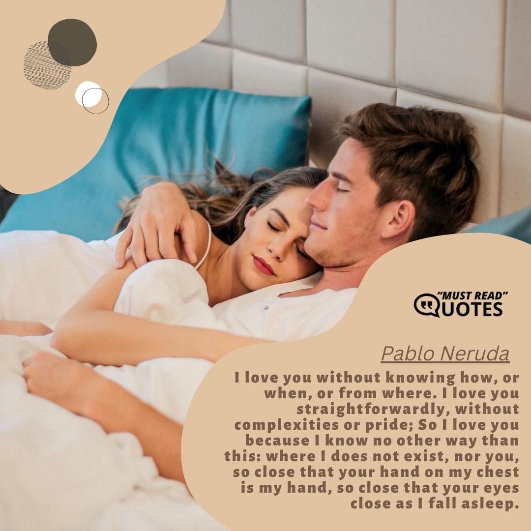 I love you without knowing how, or when, or from where. I love you straightforwardly, without complexities or pride; So I love you because I know no other way than this: where I does not exist, nor you, so close that your hand on my chest is my hand, so close that your eyes close as I fall asleep.