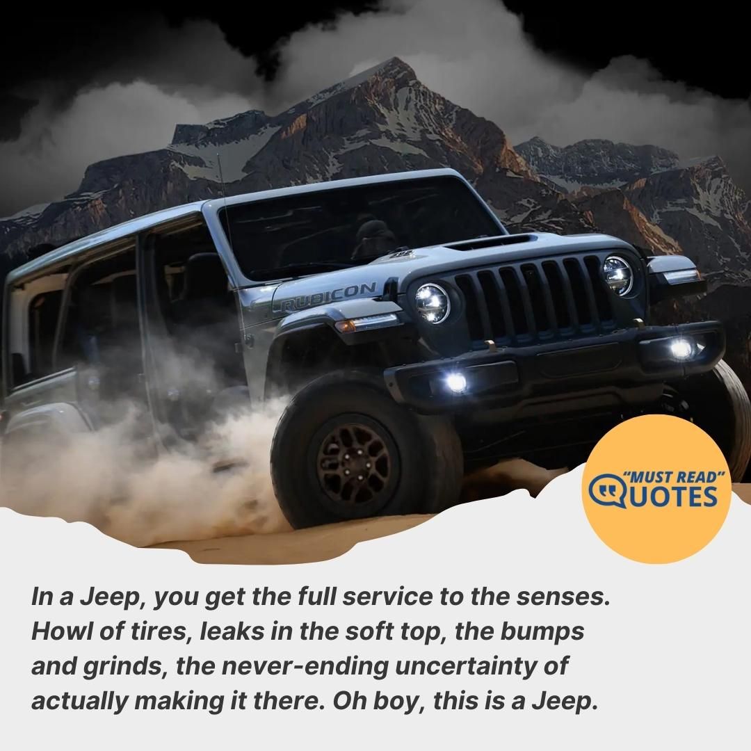 In a Jeep, you get the full service to the senses. Howl of tires, leaks in the soft top, the bumps and grinds, the never-ending uncertainty of actually making it there. Oh boy, this is a Jeep.