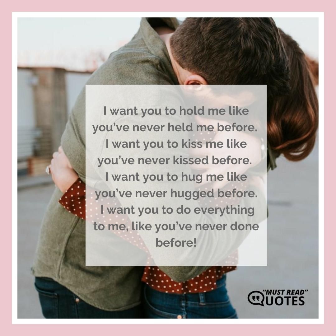 I want you to hold me like you’ve never held me before. I want you to kiss me like you’ve never kissed before. I want you to hug me like you’ve never hugged before. I want you to do everything to me, like you’ve never done before!