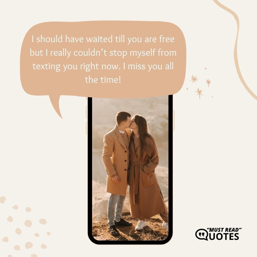 I should have waited till you are free but I really couldn’t stop myself from texting you right now. I miss you all the time!