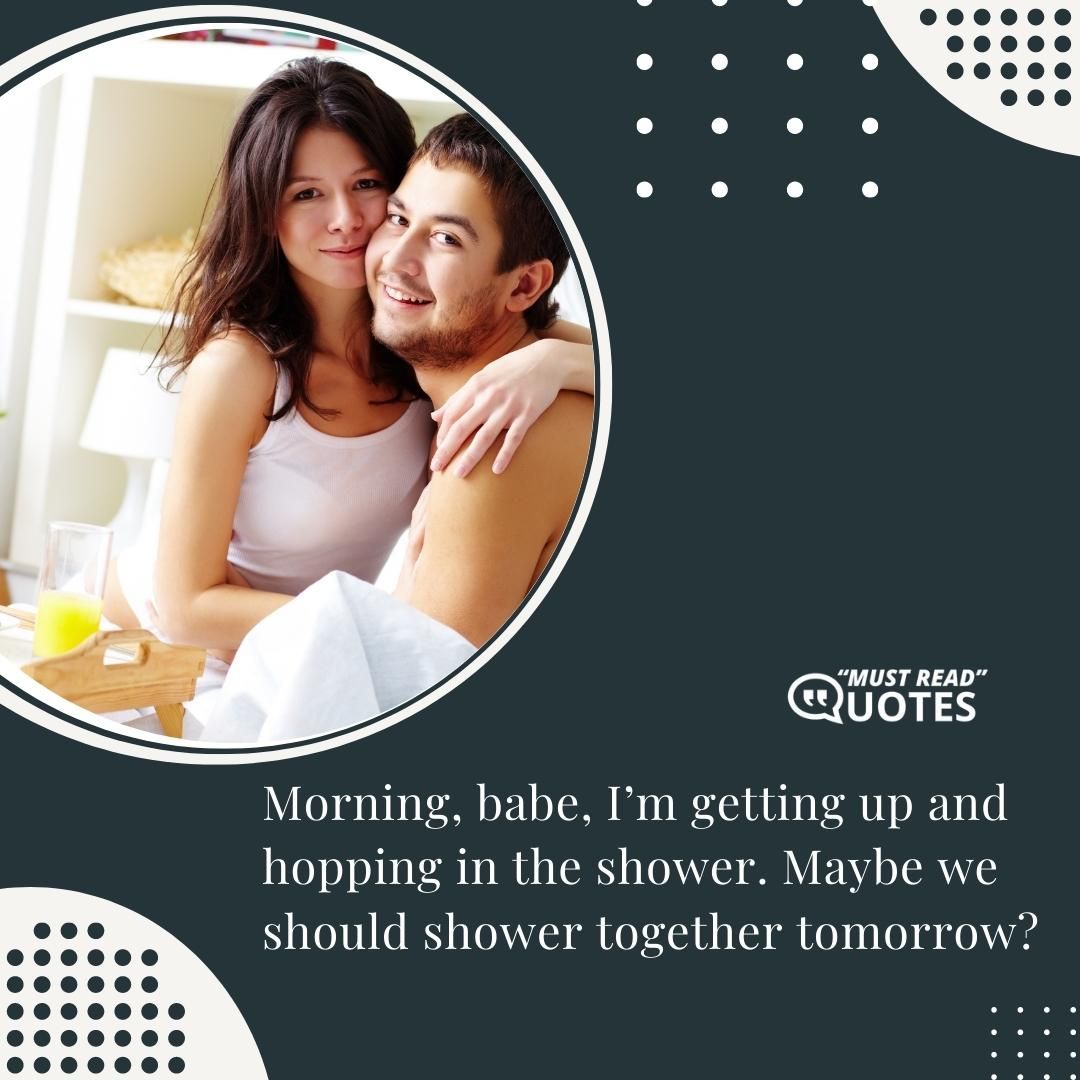 Morning, babe, I’m getting up and hopping in the shower. Maybe we should shower together tomorrow?