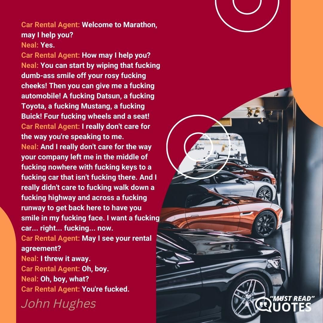 Car Rental Agent: Welcome to Marathon, may I help you? Neal: Yes. Car Rental Agent: How may I help you? Neal: You can start by wiping that fucking dumb-ass smile off your rosy fucking cheeks! Then you can give me a fucking automobile! A fucking Datsun, a fucking Toyota, a fucking Mustang, a fucking Buick! Four fucking wheels and a seat! Car Rental Agent: I really don't care for the way you're speaking to me. Neal: And I really don't care for the way your company left me in the middle of fucking nowhere with fucking keys to a fucking car that isn't fucking there. And I really didn't care to fucking walk down a fucking highway and across a fucking runway to get back here to have you smile in my fucking face. I want a fucking car... right... fucking... now. Car Rental Agent: May I see your rental agreement? Neal: I threw it away. Car Rental Agent: Oh, boy. Neal: Oh, boy, what? Car Rental Agent: You're fucked.
