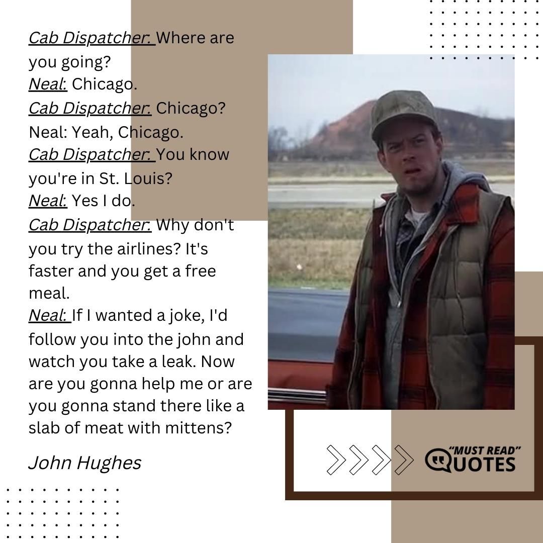 Cab Dispatcher: Where are you going? Neal: Chicago. Cab Dispatcher: Chicago? Neal: Yeah, Chicago. Cab Dispatcher: You know you're in St. Louis? Neal: Yes I do. Cab Dispatcher: Why don't you try the airlines? It's faster and you get a free meal. Neal: If I wanted a joke, I'd follow you into the john and watch you take a leak. Now are you gonna help me or are you gonna stand there like a slab of meat with mittens?